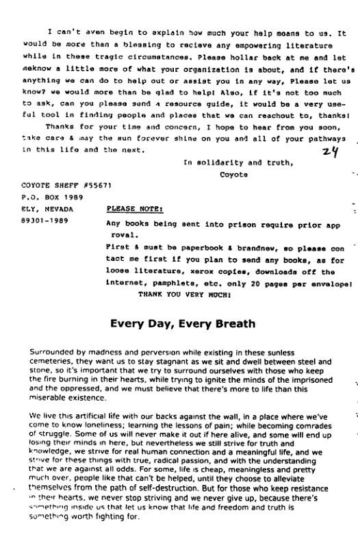 I can’t aven begta to sxplala how much your help means to us. It ¥ould be more than a blessing to ccteve any empovering literatuce “hils n these tragic circunstances. Please hollar back at me and lat meknow a 1ittle mors of what your organization ia sbout, and Lf thero anything we can o to help out or assist you in any vay, Please lat us Know? we would more than be glad to helpl Also, L€ 1t’s not too much and 4 resource gulde, 1t would be a very use- that v can reachout to, thanks! to ask, can you ple £01 tool tn E1nding poople and plac Thanks for your tiss and concocn, I hope to hear from you soon, “ake cars & way the sun forever anine on you and all of your pathways this Lifo ana 24 Tn solidarity and truth, coyote covore sueer A55671 9. Box 1989 . sLY, NEVADA puease wore: L 893011909 Any books being sent into prison require prior app roval. Picot & must be paperbook & brandnov, so p) tact me first 1f you plan to send any books, loose Literaturs, xerox coples, downloads off the internet, pasphlets, otc. only 20 pages par envelopel THANK YOU VERY WOCHI Every Day, Every Breath Surrounded by madness and perversion while existing in these sunless cemeteries, they want us to stay stagnant as we sit and dwell between steel and stone, 50 it’s important that we try to surround ourselves with those who keep the fire burning in their hearts, while trying to ignite the minds of the imprisoned and the oppressed, and we must believe that there’s more to lfe than this miserable existence. We live this artificial ife with our backs against the wall, in a place where we’ve come to know loneliness; learning the lessons of pain; while becoming comrades of struggle. Some of us will never make it out if here alive, and some will end up fosing their minds in here, but nevertheless we stil strive for truth and knawledge, we strive for feal human connection and a meaningful life, and we. strive for these things with true, radical passion, and with the understanding trat we are against ail odds. For some, life 1s cheap, meaningless and prefty much over, people like that can be helped, until they choose to alleviate themselves from the path of self-destruction. But for those who keep resistance e nearts, we never stop striving and we never give up, because there’s. ething inside us that fet us know that Ife and freedom and truth is something worth fighting for